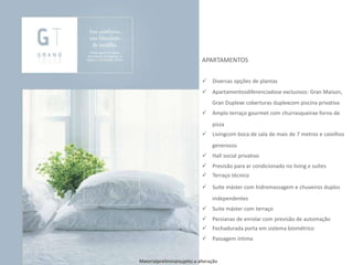 APARTAMENTOS
 Diversas opções de plantas
 Apartamentosdiferenciadose exclusivos: Gran Maison,
Gran Duplexe coberturas duplexcom piscina privativa
 Amplo terraço gourmet com churrasqueirae forno de
pizza
 Livingcom boca de sala de mais de 7 metros e caixilhos
generosos
 Hall social privativo
 Previsão para ar condicionado no living e suítes
 Terraço técnico
 Suite máster com hidromassagem e chuveiros duplos
independentes
 Suite máster com terraço
 Persianas de enrolar com previsão de automação
 Fechadurada porta em sistema biométrico
 Passagem íntima
Materialpreliminarsujeito a alteração
 
