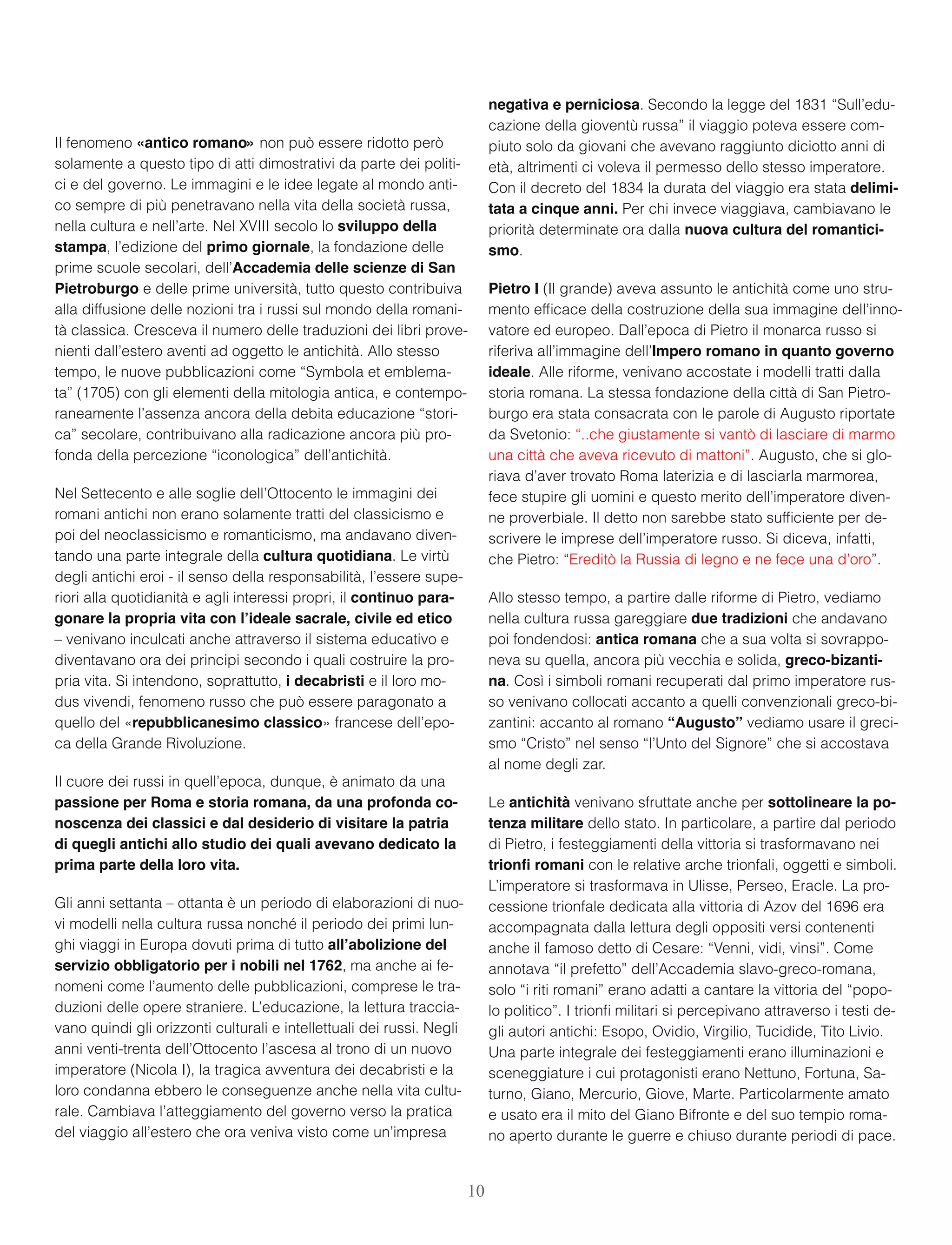 Il fenomeno «antico romano» non può essere ridotto però
solamente a questo tipo di atti dimostrativi da parte dei politi-
ci e del governo. Le immagini e le idee legate al mondo anti-
co sempre di più penetravano nella vita della società russa,
nella cultura e nell’arte. Nel XVIII secolo lo sviluppo della
stampa, l’edizione del primo giornale, la fondazione delle
prime scuole secolari, dell’Accademia delle scienze di San
Pietroburgo e delle prime università, tutto questo contribuiva
alla diffusione delle nozioni tra i russi sul mondo della romani-
tà classica. Cresceva il numero delle traduzioni dei libri prove-
nienti dall’estero aventi ad oggetto le antichità. Allo stesso
tempo, le nuove pubblicazioni come “Symbola et emblema-
ta” (1705) con gli elementi della mitologia antica, e contempo-
raneamente l’assenza ancora della debita educazione “stori-
ca” secolare, contribuivano alla radicazione ancora più pro-
fonda della percezione “iconologica” dell’antichità.
Nel Settecento e alle soglie dell’Ottocento le immagini dei
romani antichi non erano solamente tratti del classicismo e
poi del neoclassicismo e romanticismo, ma andavano diven-
tando una parte integrale della cultura quotidiana. Le virtù
degli antichi eroi - il senso della responsabilità, l’essere supe-
riori alla quotidianità e agli interessi propri, il continuo para-
gonare la propria vita con l’ideale sacrale, civile ed etico
– venivano inculcati anche attraverso il sistema educativo e
diventavano ora dei principi secondo i quali costruire la pro-
pria vita. Si intendono, soprattutto, i decabristi e il loro mo-
dus vivendi, fenomeno russo che può essere paragonato a
quello del «repubblicanesimo classico» francese dell’epo-
ca della Grande Rivoluzione.
Il cuore dei russi in quell’epoca, dunque, è animato da una
passione per Roma e storia romana, da una profonda co-
noscenza dei classici e dal desiderio di visitare la patria
di quegli antichi allo studio dei quali avevano dedicato la
prima parte della loro vita.
Gli anni settanta – ottanta è un periodo di elaborazioni di nuo-
vi modelli nella cultura russa nonché il periodo dei primi lun-
ghi viaggi in Europa dovuti prima di tutto all’abolizione del
servizio obbligatorio per i nobili nel 1762, ma anche ai fe-
nomeni come l’aumento delle pubblicazioni, comprese le tra-
duzioni delle opere straniere. L’educazione, la lettura traccia-
vano quindi gli orizzonti culturali e intellettuali dei russi. Negli
anni venti-trenta dell’Ottocento l’ascesa al trono di un nuovo
imperatore (Nicola I), la tragica avventura dei decabristi e la
loro condanna ebbero le conseguenze anche nella vita cultu-
rale. Cambiava l’atteggiamento del governo verso la pratica
del viaggio all’estero che ora veniva visto come un’impresa
negativa e perniciosa. Secondo la legge del 1831 “Sull’edu-
cazione della gioventù russa” il viaggio poteva essere com-
piuto solo da giovani che avevano raggiunto diciotto anni di
età, altrimenti ci voleva il permesso dello stesso imperatore.
Con il decreto del 1834 la durata del viaggio era stata delimi-
tata a cinque anni. Per chi invece viaggiava, cambiavano le
priorità determinate ora dalla nuova cultura del romantici-
smo.
Pietro I (Il grande) aveva assunto le antichità come uno stru-
mento efﬁcace della costruzione della sua immagine dell’inno-
vatore ed europeo. Dall’epoca di Pietro il monarca russo si
riferiva all’immagine dell’Impero romano in quanto governo
ideale. Alle riforme, venivano accostate i modelli tratti dalla
storia romana. La stessa fondazione della città di San Pietro-
burgo era stata consacrata con le parole di Augusto riportate
da Svetonio: “..che giustamente si vantò di lasciare di marmo
una città che aveva ricevuto di mattoni”. Augusto, che si glo-
riava d’aver trovato Roma laterizia e di lasciarla marmorea,
fece stupire gli uomini e questo merito dell’imperatore diven-
ne proverbiale. Il detto non sarebbe stato sufﬁciente per de-
scrivere le imprese dell’imperatore russo. Si diceva, infatti,
che Pietro: “Ereditò la Russia di legno e ne fece una d’oro”.
Allo stesso tempo, a partire dalle riforme di Pietro, vediamo
nella cultura russa gareggiare due tradizioni che andavano
poi fondendosi: antica romana che a sua volta si sovrappo-
neva su quella, ancora più vecchia e solida, greco-bizanti-
na. Così i simboli romani recuperati dal primo imperatore rus-
so venivano collocati accanto a quelli convenzionali greco-bi-
zantini: accanto al romano “Augusto” vediamo usare il greci-
smo “Cristo” nel senso “l’Unto del Signore” che si accostava
al nome degli zar.
Le antichità venivano sfruttate anche per sottolineare la po-
tenza militare dello stato. In particolare, a partire dal periodo
di Pietro, i festeggiamenti della vittoria si trasformavano nei
trionﬁ romani con le relative arche trionfali, oggetti e simboli.
L’imperatore si trasformava in Ulisse, Perseo, Eracle. La pro-
cessione trionfale dedicata alla vittoria di Azov del 1696 era
accompagnata dalla lettura degli oppositi versi contenenti
anche il famoso detto di Cesare: “Venni, vidi, vinsi”. Come
annotava “il prefetto” dell’Accademia slavo-greco-romana,
solo “i riti romani” erano adatti a cantare la vittoria del “popo-
lo politico”. I trionﬁ militari si percepivano attraverso i testi de-
gli autori antichi: Esopo, Ovidio, Virgilio, Tucidide, Tito Livio.
Una parte integrale dei festeggiamenti erano illuminazioni e
sceneggiature i cui protagonisti erano Nettuno, Fortuna, Sa-
turno, Giano, Mercurio, Giove, Marte. Particolarmente amato
e usato era il mito del Giano Bifronte e del suo tempio roma-
no aperto durante le guerre e chiuso durante periodi di pace.
10
 