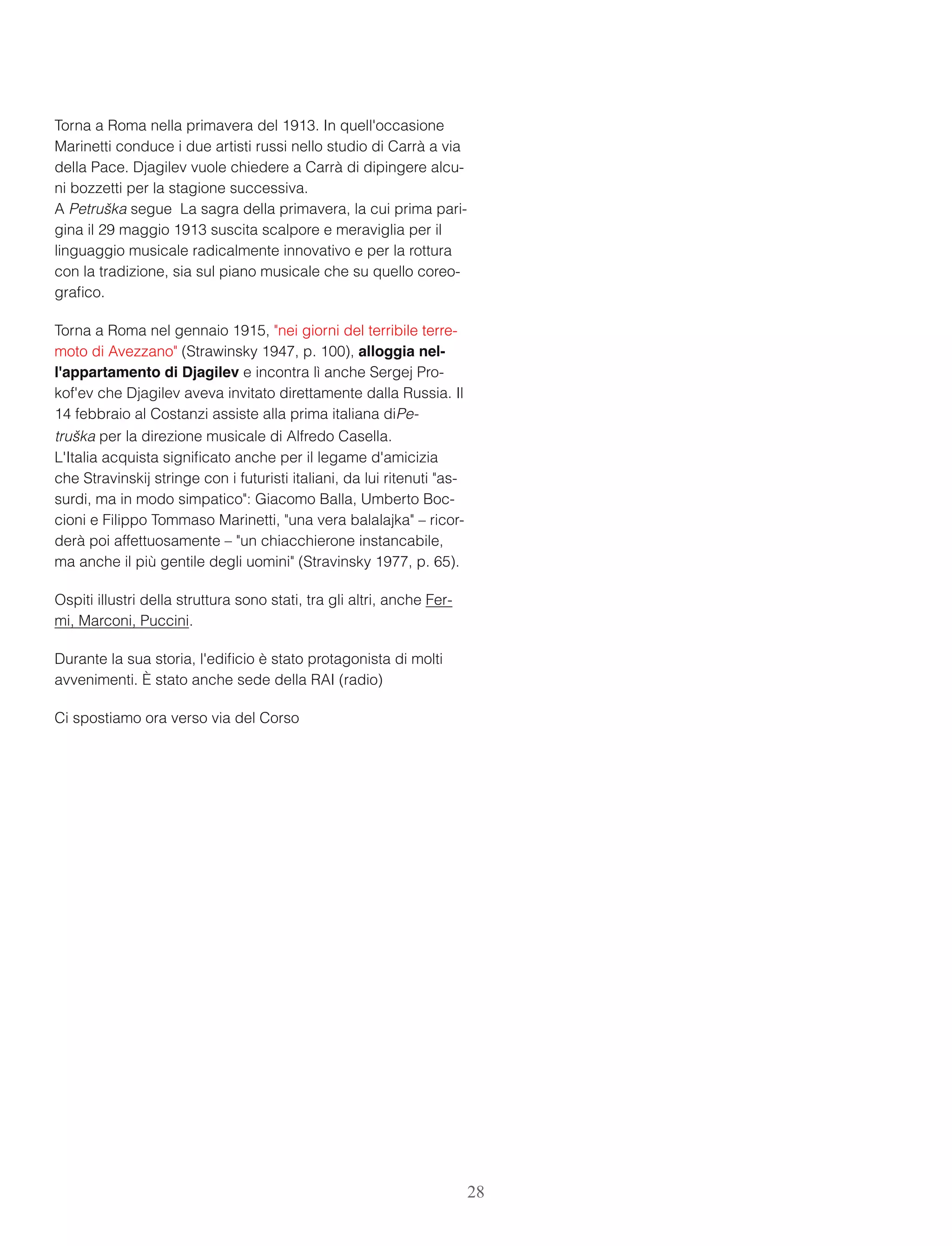  
Torna a Roma nella primavera del 1913. In quell'occasione
Marinetti conduce i due artisti russi nello studio di Carrà a via
della Pace. Djagilev vuole chiedere a Carrà di dipingere alcu-
ni bozzetti per la stagione successiva. 
A Petruška segue  La sagra della primavera, la cui prima pari-
gina il 29 maggio 1913 suscita scalpore e meraviglia per il
linguaggio musicale radicalmente innovativo e per la rottura
con la tradizione, sia sul piano musicale che su quello coreo-
graﬁco.
Torna a Roma nel gennaio 1915, "nei giorni del terribile terre-
moto di Avezzano" (Strawinsky 1947, p. 100), alloggia nel-
l'appartamento di Djagilev e incontra lì anche Sergej Pro-
kof'ev che Djagilev aveva invitato direttamente dalla Russia. Il
14 febbraio al Costanzi assiste alla prima italiana diPe-
truška per la direzione musicale di Alfredo Casella. 
L'Italia acquista signiﬁcato anche per il legame d'amicizia
che Stravinskij stringe con i futuristi italiani, da lui ritenuti "as-
surdi, ma in modo simpatico": Giacomo Balla, Umberto Boc-
cioni e Filippo Tommaso Marinetti, "una vera balalajka" – ricor-
derà poi affettuosamente – "un chiacchierone instancabile,
ma anche il più gentile degli uomini" (Stravinsky 1977, p. 65).
Ospiti illustri della struttura sono stati, tra gli altri, anche Fer-
mi, Marconi, Puccini.
Durante la sua storia, l'ediﬁcio è stato protagonista di molti
avvenimenti. È stato anche sede della RAI (radio)
Ci spostiamo ora verso via del Corso
28
 