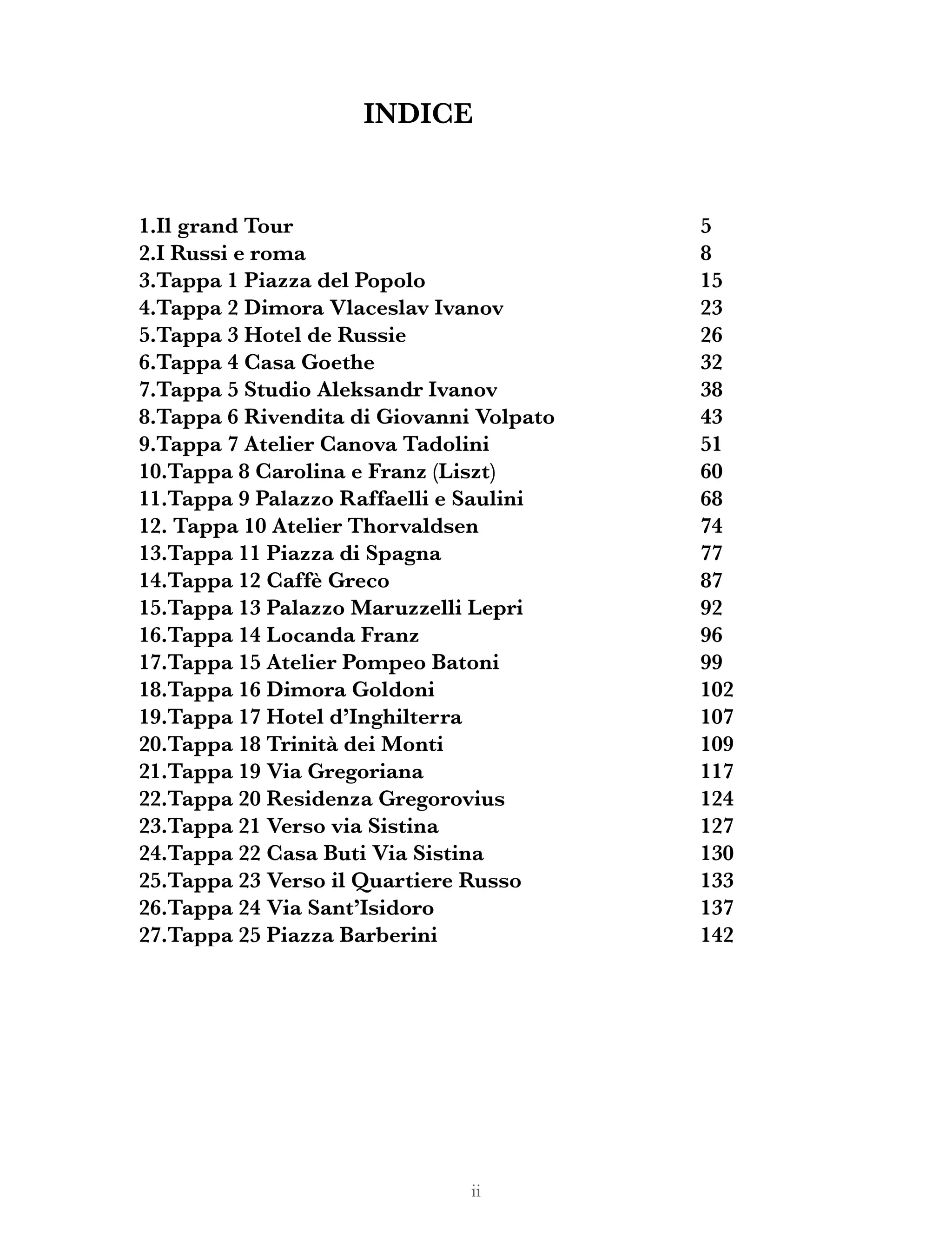 ii
1.Il grand Tour
2.I Russi e roma
3.Tappa 1 Piazza del Popolo
4.Tappa 2 Dimora Vlaceslav Ivanov
5.Tappa 3 Hotel de Russie
6.Tappa 4 Casa Goethe
7.Tappa 5 Studio Aleksandr Ivanov
8.Tappa 6 Rivendita di Giovanni Volpato
9.Tappa 7 Atelier Canova Tadolini
10.Tappa 8 Carolina e Franz (Liszt)
11.Tappa 9 Palazzo Raffaelli e Saulini
12. Tappa 10 Atelier Thorvaldsen
13.Tappa 11 Piazza di Spagna
14.Tappa 12 Caffè Greco
15.Tappa 13 Palazzo Maruzzelli Lepri
16.Tappa 14 Locanda Franz
17.Tappa 15 Atelier Pompeo Batoni
18.Tappa 16 Dimora Goldoni
19.Tappa 17 Hotel d’Inghilterra
20.Tappa 18 Trinità dei Monti
21.Tappa 19 Via Gregoriana
22.Tappa 20 Residenza Gregorovius
23.Tappa 21 Verso via Sistina
24.Tappa 22 Casa Buti Via Sistina
25.Tappa 23 Verso il Quartiere Russo
26.Tappa 24 Via Sant’Isidoro
27.Tappa 25 Piazza Barberini
5
8
15
23
26
32
38
43
51
60
68
74
77
87
92
96
99
102
107
109
117
124
127
130
133
137
142
INDICE
 
