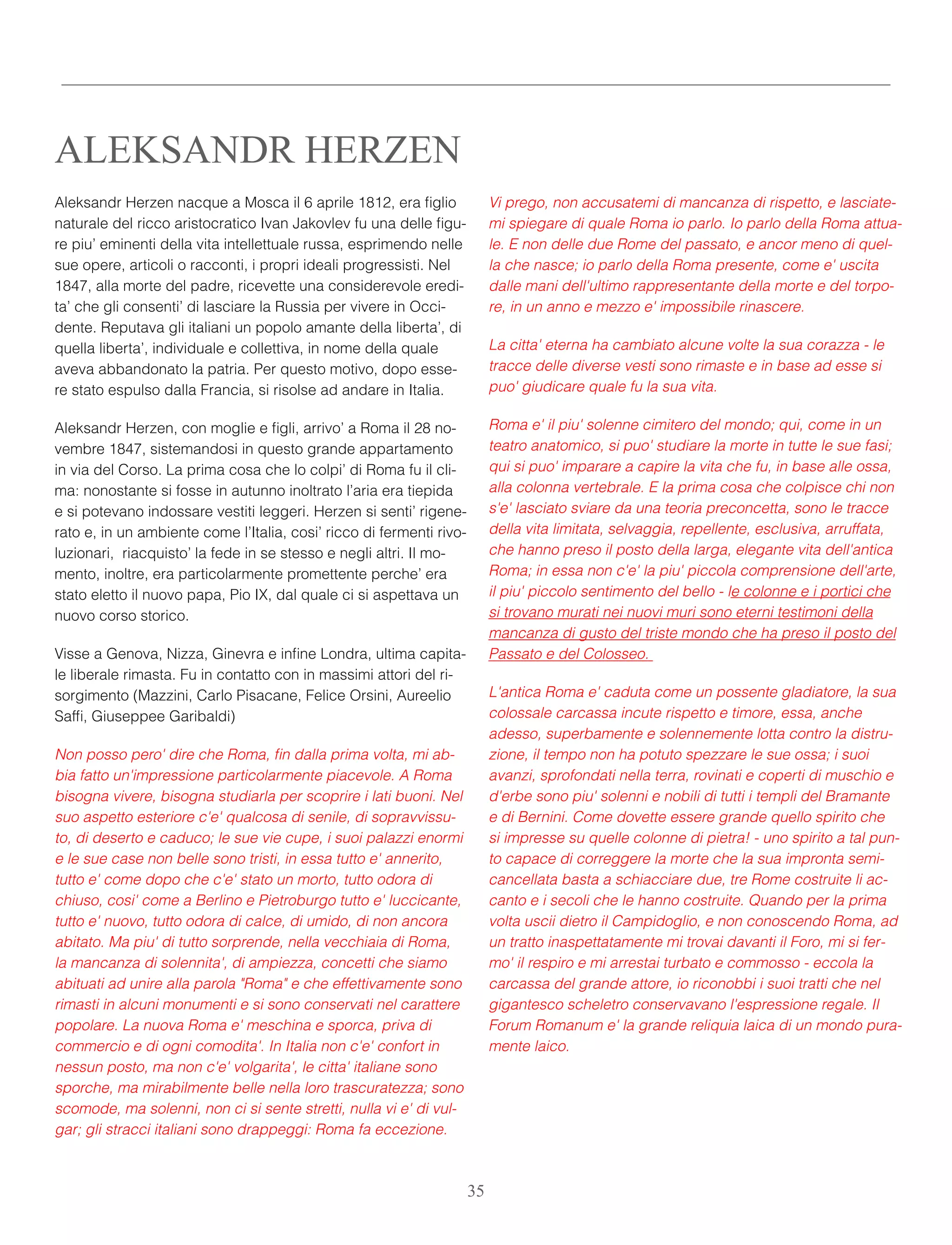 Aleksandr Herzen nacque a Mosca il 6 aprile 1812, era ﬁglio
naturale del ricco aristocratico Ivan Jakovlev fu una delle ﬁgu-
re piu’ eminenti della vita intellettuale russa, esprimendo nelle
sue opere, articoli o racconti, i propri ideali progressisti. Nel
1847, alla morte del padre, ricevette una considerevole eredi-
ta’ che gli consenti’ di lasciare la Russia per vivere in Occi-
dente. Reputava gli italiani un popolo amante della liberta’, di
quella liberta’, individuale e collettiva, in nome della quale
aveva abbandonato la patria. Per questo motivo, dopo esse-
re stato espulso dalla Francia, si risolse ad andare in Italia.
Aleksandr Herzen, con moglie e ﬁgli, arrivo’ a Roma il 28 no-
vembre 1847, sistemandosi in questo grande appartamento
in via del Corso. La prima cosa che lo colpi’ di Roma fu il cli-
ma: nonostante si fosse in autunno inoltrato l’aria era tiepida
e si potevano indossare vestiti leggeri. Herzen si senti’ rigene-
rato e, in un ambiente come l’Italia, cosi’ ricco di fermenti rivo-
luzionari,  riacquisto’ la fede in se stesso e negli altri. Il mo-
mento, inoltre, era particolarmente promettente perche’ era
stato eletto il nuovo papa, Pio IX, dal quale ci si aspettava un
nuovo corso storico.
Visse a Genova, Nizza, Ginevra e inﬁne Londra, ultima capita-
le liberale rimasta. Fu in contatto con in massimi attori del ri-
sorgimento (Mazzini, Carlo Pisacane, Felice Orsini, Aureelio
Safﬁ, Giuseppee Garibaldi)
Non posso pero' dire che Roma, ﬁn dalla prima volta, mi ab-
bia fatto un'impressione particolarmente piacevole. A Roma
bisogna vivere, bisogna studiarla per scoprire i lati buoni. Nel
suo aspetto esteriore c'e' qualcosa di senile, di sopravvissu-
to, di deserto e caduco; le sue vie cupe, i suoi palazzi enormi
e le sue case non belle sono tristi, in essa tutto e' annerito,
tutto e' come dopo che c'e' stato un morto, tutto odora di
chiuso, cosi' come a Berlino e Pietroburgo tutto e' luccicante,
tutto e' nuovo, tutto odora di calce, di umido, di non ancora
abitato. Ma piu' di tutto sorprende, nella vecchiaia di Roma,
la mancanza di solennita', di ampiezza, concetti che siamo
abituati ad unire alla parola "Roma" e che effettivamente sono
rimasti in alcuni monumenti e si sono conservati nel carattere
popolare. La nuova Roma e' meschina e sporca, priva di
commercio e di ogni comodita'. In Italia non c'e' confort in
nessun posto, ma non c'e' volgarita', le citta' italiane sono
sporche, ma mirabilmente belle nella loro trascuratezza; sono
scomode, ma solenni, non ci si sente stretti, nulla vi e' di vul-
gar; gli stracci italiani sono drappeggi: Roma fa eccezione.
Vi prego, non accusatemi di mancanza di rispetto, e lasciate-
mi spiegare di quale Roma io parlo. Io parlo della Roma attua-
le. E non delle due Rome del passato, e ancor meno di quel-
la che nasce; io parlo della Roma presente, come e' uscita
dalle mani dell'ultimo rappresentante della morte e del torpo-
re, in un anno e mezzo e' impossibile rinascere.
La citta' eterna ha cambiato alcune volte la sua corazza - le
tracce delle diverse vesti sono rimaste e in base ad esse si
puo' giudicare quale fu la sua vita.
Roma e' il piu' solenne cimitero del mondo; qui, come in un
teatro anatomico, si puo' studiare la morte in tutte le sue fasi;
qui si puo' imparare a capire la vita che fu, in base alle ossa,
alla colonna vertebrale. E la prima cosa che colpisce chi non
s'e' lasciato sviare da una teoria preconcetta, sono le tracce
della vita limitata, selvaggia, repellente, esclusiva, arruffata,
che hanno preso il posto della larga, elegante vita dell'antica
Roma; in essa non c'e' la piu' piccola comprensione dell'arte,
il piu' piccolo sentimento del bello - le colonne e i portici che
si trovano murati nei nuovi muri sono eterni testimoni della
mancanza di gusto del triste mondo che ha preso il posto del
Passato e del Colosseo.
L'antica Roma e' caduta come un possente gladiatore, la sua
colossale carcassa incute rispetto e timore, essa, anche
adesso, superbamente e solennemente lotta contro la distru-
zione, il tempo non ha potuto spezzare le sue ossa; i suoi
avanzi, sprofondati nella terra, rovinati e coperti di muschio e
d'erbe sono piu' solenni e nobili di tutti i templi del Bramante
e di Bernini. Come dovette essere grande quello spirito che
si impresse su quelle colonne di pietra! - uno spirito a tal pun-
to capace di correggere la morte che la sua impronta semi-
cancellata basta a schiacciare due, tre Rome costruite li ac-
canto e i secoli che le hanno costruite. Quando per la prima
volta uscii dietro il Campidoglio, e non conoscendo Roma, ad
un tratto inaspettatamente mi trovai davanti il Foro, mi si fer-
mo' il respiro e mi arrestai turbato e commosso - eccola la
carcassa del grande attore, io riconobbi i suoi tratti che nel
gigantesco scheletro conservavano l'espressione regale. Il
Forum Romanum e' la grande reliquia laica di un mondo pura-
mente laico.
ALEKSANDR HERZEN
35
 