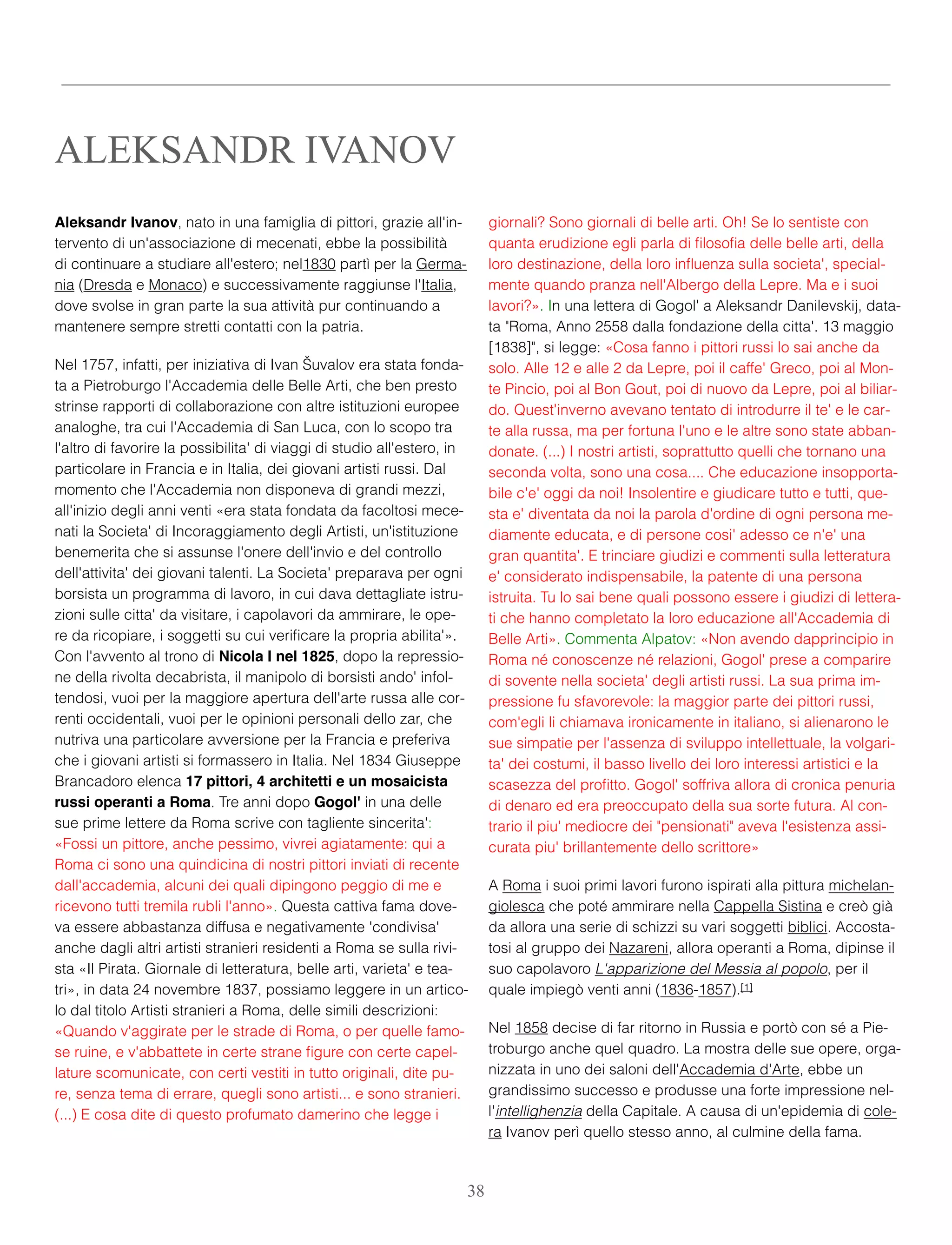 Aleksandr Ivanov, nato in una famiglia di pittori, grazie all'in-
tervento di un'associazione di mecenati, ebbe la possibilità
di continuare a studiare all'estero; nel1830 partì per la Germa-
nia (Dresda e Monaco) e successivamente raggiunse l'Italia,
dove svolse in gran parte la sua attività pur continuando a
mantenere sempre stretti contatti con la patria.
Nel 1757, infatti, per iniziativa di Ivan Šuvalov era stata fonda-
ta a Pietroburgo l'Accademia delle Belle Arti, che ben presto
strinse rapporti di collaborazione con altre istituzioni europee
analoghe, tra cui l'Accademia di San Luca, con lo scopo tra
l'altro di favorire la possibilita' di viaggi di studio all'estero, in
particolare in Francia e in Italia, dei giovani artisti russi. Dal
momento che l'Accademia non disponeva di grandi mezzi,
all'inizio degli anni venti «era stata fondata da facoltosi mece-
nati la Societa' di Incoraggiamento degli Artisti, un'istituzione
benemerita che si assunse l'onere dell'invio e del controllo
dell'attivita' dei giovani talenti. La Societa' preparava per ogni
borsista un programma di lavoro, in cui dava dettagliate istru-
zioni sulle citta' da visitare, i capolavori da ammirare, le ope-
re da ricopiare, i soggetti su cui veriﬁcare la propria abilita'».
Con l'avvento al trono di Nicola I nel 1825, dopo la repressio-
ne della rivolta decabrista, il manipolo di borsisti ando' infol-
tendosi, vuoi per la maggiore apertura dell'arte russa alle cor-
renti occidentali, vuoi per le opinioni personali dello zar, che
nutriva una particolare avversione per la Francia e preferiva
che i giovani artisti si formassero in Italia. Nel 1834 Giuseppe
Brancadoro elenca 17 pittori, 4 architetti e un mosaicista
russi operanti a Roma. Tre anni dopo Gogol' in una delle
sue prime lettere da Roma scrive con tagliente sincerita':
«Fossi un pittore, anche pessimo, vivrei agiatamente: qui a
Roma ci sono una quindicina di nostri pittori inviati di recente
dall'accademia, alcuni dei quali dipingono peggio di me e
ricevono tutti tremila rubli l'anno». Questa cattiva fama dove-
va essere abbastanza diffusa e negativamente 'condivisa'
anche dagli altri artisti stranieri residenti a Roma se sulla rivi-
sta «Il Pirata. Giornale di letteratura, belle arti, varieta' e tea-
tri», in data 24 novembre 1837, possiamo leggere in un artico-
lo dal titolo Artisti stranieri a Roma, delle simili descrizioni:
«Quando v'aggirate per le strade di Roma, o per quelle famo-
se ruine, e v'abbattete in certe strane ﬁgure con certe capel-
lature scomunicate, con certi vestiti in tutto originali, dite pu-
re, senza tema di errare, quegli sono artisti... e sono stranieri.
(...) E cosa dite di questo profumato damerino che legge i
giornali? Sono giornali di belle arti. Oh! Se lo sentiste con
quanta erudizione egli parla di ﬁlosoﬁa delle belle arti, della
loro destinazione, della loro inﬂuenza sulla societa', special-
mente quando pranza nell'Albergo della Lepre. Ma e i suoi
lavori?». In una lettera di Gogol' a Aleksandr Danilevskij, data-
ta "Roma, Anno 2558 dalla fondazione della citta'. 13 maggio
[1838]", si legge: «Cosa fanno i pittori russi lo sai anche da
solo. Alle 12 e alle 2 da Lepre, poi il caffe' Greco, poi al Mon-
te Pincio, poi al Bon Gout, poi di nuovo da Lepre, poi al biliar-
do. Quest'inverno avevano tentato di introdurre il te' e le car-
te alla russa, ma per fortuna l'uno e le altre sono state abban-
donate. (...) I nostri artisti, soprattutto quelli che tornano una
seconda volta, sono una cosa.... Che educazione insopporta-
bile c'e' oggi da noi! Insolentire e giudicare tutto e tutti, que-
sta e' diventata da noi la parola d'ordine di ogni persona me-
diamente educata, e di persone cosi' adesso ce n'e' una
gran quantita'. E trinciare giudizi e commenti sulla letteratura
e' considerato indispensabile, la patente di una persona
istruita. Tu lo sai bene quali possono essere i giudizi di lettera-
ti che hanno completato la loro educazione all'Accademia di
Belle Arti». Commenta Alpatov: «Non avendo dapprincipio in
Roma né conoscenze né relazioni, Gogol' prese a comparire
di sovente nella societa' degli artisti russi. La sua prima im-
pressione fu sfavorevole: la maggior parte dei pittori russi,
com'egli li chiamava ironicamente in italiano, si alienarono le
sue simpatie per l'assenza di sviluppo intellettuale, la volgari-
ta' dei costumi, il basso livello dei loro interessi artistici e la
scasezza del proﬁtto. Gogol' soffriva allora di cronica penuria
di denaro ed era preoccupato della sua sorte futura. Al con-
trario il piu' mediocre dei "pensionati" aveva l'esistenza assi-
curata piu' brillantemente dello scrittore»
A Roma i suoi primi lavori furono ispirati alla pittura michelan-
giolesca che poté ammirare nella Cappella Sistina e creò già
da allora una serie di schizzi su vari soggetti biblici. Accosta-
tosi al gruppo dei Nazareni, allora operanti a Roma, dipinse il
suo capolavoro L'apparizione del Messia al popolo, per il
quale impiegò venti anni (1836-1857).[1]
Nel 1858 decise di far ritorno in Russia e portò con sé a Pie-
troburgo anche quel quadro. La mostra delle sue opere, orga-
nizzata in uno dei saloni dell'Accademia d'Arte, ebbe un
grandissimo successo e produsse una forte impressione nel-
l'intellighenzia della Capitale. A causa di un'epidemia di cole-
ra Ivanov perì quello stesso anno, al culmine della fama.
ALEKSANDR IVANOV
38
 