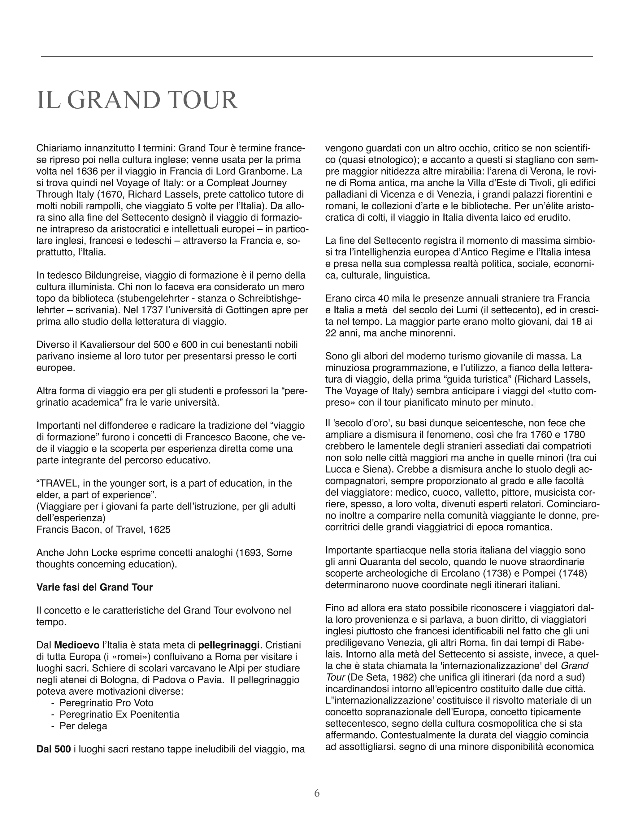 Chiariamo innanzitutto I termini: Grand Tour è termine france-
se ripreso poi nella cultura inglese; venne usata per la prima
volta nel 1636 per il viaggio in Francia di Lord Granborne. La
si trova quindi nel Voyage of Italy: or a Compleat Journey
Through Italy (1670, Richard Lassels, prete cattolico tutore di
molti nobili rampolli, che viaggiato 5 volte per l’Italia). Da allo-
ra sino alla ﬁne del Settecento designò il viaggio di formazio-
ne intrapreso da aristocratici e intellettuali europei – in partico-
lare inglesi, francesi e tedeschi – attraverso la Francia e, so-
prattutto, l’Italia.
In tedesco Bildungreise, viaggio di formazione è il perno della
cultura illuminista. Chi non lo faceva era considerato un mero
topo da biblioteca (stubengelehrter - stanza o Schreibtishge-
lehrter – scrivania). Nel 1737 l’università di Gottingen apre per
prima allo studio della letteratura di viaggio.
Diverso il Kavaliersour del 500 e 600 in cui benestanti nobili
parivano insieme al loro tutor per presentarsi presso le corti
europee.
Altra forma di viaggio era per gli studenti e professori la “pere-
grinatio academica” fra le varie università.
Importanti nel diffonderee e radicare la tradizione del “viaggio
di formazione” furono i concetti di Francesco Bacone, che ve-
de il viaggio e la scoperta per esperienza diretta come una
parte integrante del percorso educativo.
“TRAVEL, in the younger sort, is a part of education, in the
elder, a part of experience”.
(Viaggiare per i giovani fa parte dell’istruzione, per gli adulti
dell’esperienza)
Francis Bacon, of Travel, 1625
Anche John Locke esprime concetti analoghi (1693, Some
thoughts concerning education).
Varie fasi del Grand Tour
Il concetto e le caratteristiche del Grand Tour evolvono nel
tempo.
Dal Medioevo l’Italia è stata meta di pellegrinaggi. Cristiani
di tutta Europa (i «romei») conﬂuivano a Roma per visitare i
luoghi sacri. Schiere di scolari varcavano le Alpi per studiare
negli atenei di Bologna, di Padova o Pavia. Il pellegrinaggio
poteva avere motivazioni diverse:
- Peregrinatio Pro Voto
- Peregrinatio Ex Poenitentia
- Per delega
Dal 500 i luoghi sacri restano tappe ineludibili del viaggio, ma
vengono guardati con un altro occhio, critico se non scientiﬁ-
co (quasi etnologico); e accanto a questi si stagliano con sem-
pre maggior nitidezza altre mirabilia: l’arena di Verona, le rovi-
ne di Roma antica, ma anche la Villa d’Este di Tivoli, gli ediﬁci
palladiani di Vicenza e di Venezia, i grandi palazzi ﬁorentini e
romani, le collezioni d’arte e le biblioteche. Per un’élite aristo-
cratica di colti, il viaggio in Italia diventa laico ed erudito.
La ﬁne del Settecento registra il momento di massima simbio-
si tra l’intellighenzia europea d’Antico Regime e l’Italia intesa
e presa nella sua complessa realtà politica, sociale, economi-
ca, culturale, linguistica.
Erano circa 40 mila le presenze annuali straniere tra Francia
e Italia a metà  del secolo dei Lumi (il settecento), ed in cresci-
ta nel tempo. La maggior parte erano molto giovani, dai 18 ai
22 anni, ma anche minorenni.
Sono gli albori del moderno turismo giovanile di massa. La
minuziosa programmazione, e l’utilizzo, a ﬁanco della lettera-
tura di viaggio, della prima “guida turistica” (Richard Lassels,
The Voyage of Italy) sembra anticipare i viaggi del «tutto com-
preso» con il tour pianiﬁcato minuto per minuto.
Il 'secolo d'oro', su basi dunque seicentesche, non fece che
ampliare a dismisura il fenomeno, così che fra 1760 e 1780
crebbero le lamentele degli stranieri assediati dai compatrioti
non solo nelle città maggiori ma anche in quelle minori (tra cui
Lucca e Siena). Crebbe a dismisura anche lo stuolo degli ac-
compagnatori, sempre proporzionato al grado e alle facoltà
del viaggiatore: medico, cuoco, valletto, pittore, musicista cor-
riere, spesso, a loro volta, divenuti esperti relatori. Cominciaro-
no inoltre a comparire nella comunità viaggiante le donne, pre-
corritrici delle grandi viaggiatrici di epoca romantica.
Importante spartiacque nella storia italiana del viaggio sono
gli anni Quaranta del secolo, quando le nuove straordinarie
scoperte archeologiche di Ercolano (1738) e Pompei (1748)
determinarono nuove coordinate negli itinerari italiani.
Fino ad allora era stato possibile riconoscere i viaggiatori dal-
la loro provenienza e si parlava, a buon diritto, di viaggiatori
inglesi piuttosto che francesi identiﬁcabili nel fatto che gli uni
prediligevano Venezia, gli altri Roma, ﬁn dai tempi di Rabe-
lais. Intorno alla metà del Settecento si assiste, invece, a quel-
la che è stata chiamata la 'internazionalizzazione' del Grand
Tour (De Seta, 1982) che uniﬁca gli itinerari (da nord a sud)
incardinandosi intorno all'epicentro costituito dalle due città.
L''internazionalizzazione' costituisce il risvolto materiale di un
concetto sopranazionale dell'Europa, concetto tipicamente
settecentesco, segno della cultura cosmopolitica che si sta
affermando. Contestualmente la durata del viaggio comincia
ad assottigliarsi, segno di una minore disponibilità economica
IL GRAND TOUR
6
 