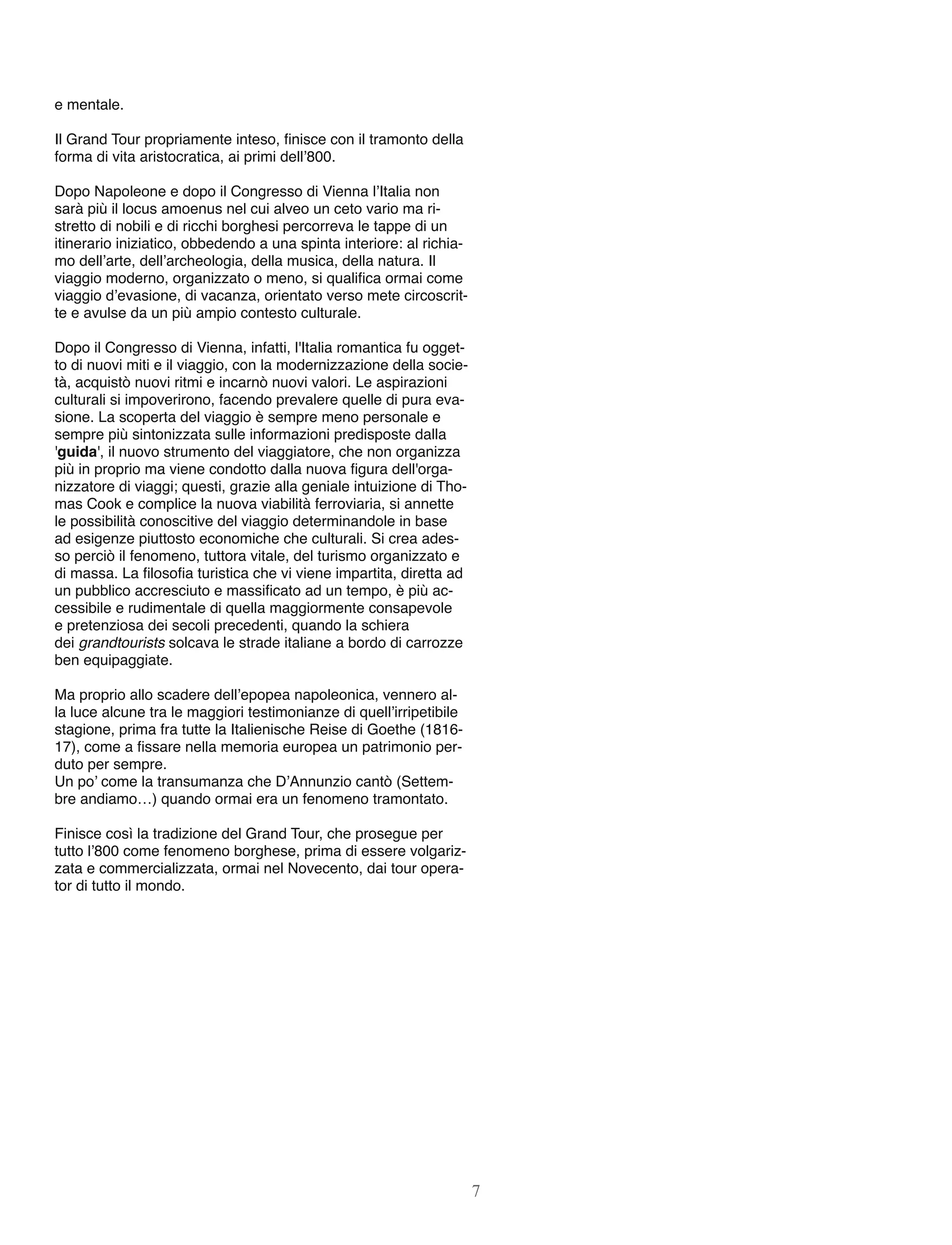 e mentale.
Il Grand Tour propriamente inteso, ﬁnisce con il tramonto della
forma di vita aristocratica, ai primi dell’800.
Dopo Napoleone e dopo il Congresso di Vienna l’Italia non
sarà più il locus amoenus nel cui alveo un ceto vario ma ri-
stretto di nobili e di ricchi borghesi percorreva le tappe di un
itinerario iniziatico, obbedendo a una spinta interiore: al richia-
mo dell’arte, dell’archeologia, della musica, della natura. Il
viaggio moderno, organizzato o meno, si qualiﬁca ormai come
viaggio d’evasione, di vacanza, orientato verso mete circoscrit-
te e avulse da un più ampio contesto culturale.
Dopo il Congresso di Vienna, infatti, l'Italia romantica fu ogget-
to di nuovi miti e il viaggio, con la modernizzazione della socie-
tà, acquistò nuovi ritmi e incarnò nuovi valori. Le aspirazioni
culturali si impoverirono, facendo prevalere quelle di pura eva-
sione. La scoperta del viaggio è sempre meno personale e
sempre più sintonizzata sulle informazioni predisposte dalla
'guida', il nuovo strumento del viaggiatore, che non organizza
più in proprio ma viene condotto dalla nuova ﬁgura dell'orga-
nizzatore di viaggi; questi, grazie alla geniale intuizione di Tho-
mas Cook e complice la nuova viabilità ferroviaria, si annette
le possibilità conoscitive del viaggio determinandole in base
ad esigenze piuttosto economiche che culturali. Si crea ades-
so perciò il fenomeno, tuttora vitale, del turismo organizzato e
di massa. La ﬁlosoﬁa turistica che vi viene impartita, diretta ad
un pubblico accresciuto e massiﬁcato ad un tempo, è più ac-
cessibile e rudimentale di quella maggiormente consapevole
e pretenziosa dei secoli precedenti, quando la schiera
dei grandtourists solcava le strade italiane a bordo di carrozze
ben equipaggiate.
Ma proprio allo scadere dell’epopea napoleonica, vennero al-
la luce alcune tra le maggiori testimonianze di quell’irripetibile
stagione, prima fra tutte la Italienische Reise di Goethe (1816-
17), come a ﬁssare nella memoria europea un patrimonio per-
duto per sempre.
Un po’ come la transumanza che D’Annunzio cantò (Settem-
bre andiamo…) quando ormai era un fenomeno tramontato.
Finisce così la tradizione del Grand Tour, che prosegue per
tutto l’800 come fenomeno borghese, prima di essere volgariz-
zata e commercializzata, ormai nel Novecento, dai tour opera-
tor di tutto il mondo.
7
 