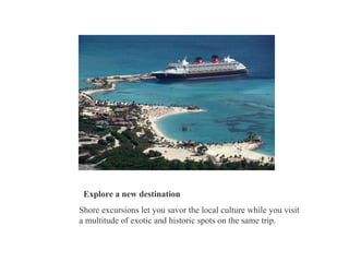 Explore a new destination Shore excursions let you savor the local culture while you visit a multitude of exotic and historic spots on the same trip.  