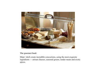 The gourmet food:   Ships’ chefs create incredible concoctions, using the most exquisite ingredients — artisan cheeses, seasonal greens, tender meats and exotic spices.  