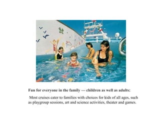 Fun for everyone in the family — children as well as adults: Most cruises cater to families with choices for kids of all ages, such as playgroup sessions, art and science activities, theater and games.  