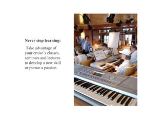 Never stop learning: Take advantage of your cruise’s classes, seminars and lectures to develop a new skill or pursue a passion.  