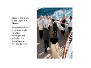 Dress to the nines at the Captain’s Dinner: Most cruises have at least one night on which passengers are invited to don formalwear to “see and be seen.”  