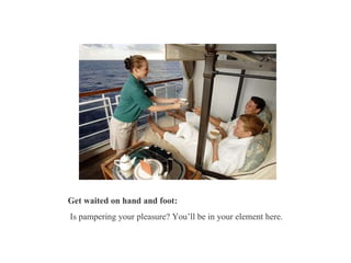 Get waited on hand and foot: Is pampering your pleasure? You’ll be in your element here.  