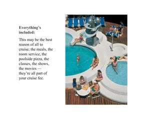 Everything’s included:   This may be the best reason of all to cruise; the meals, the room service, the poolside pizza, the classes, the shows, the movies — they’re all part of your cruise fee.  