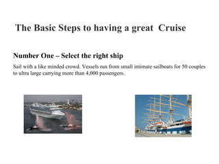 The Basic Steps to having a great  Cruise   Number One – Select the right ship Sail with a like minded crowd. Vessels run from small intimate sailboats for 50 couples to ultra large carrying more than 4,000 passengers.  