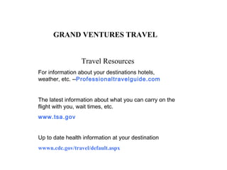 GRAND VENTURES TRAVEL Travel Resources For information about your destinations hotels, weather, etc. -- Professionaltravelguide.com   The latest information about what you can carry on the flight with you, wait times, etc. www.tsa.gov    Up to date health information at your destination wwwn.cdc.gov/travel/default.aspx   