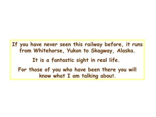 If you have never seen this railway before , it  runs from Whitehorse, Yukon to Skagway, Alaska . I t is a fantastic sight in real life .  For  those of you who have been there you will know what I am talking abou t. 