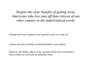Despite the clear benefits of getting away, Americans take less time off than citizens of any other country in the industrialized world. Finland and France employers are required to give six weeks off Almost any kind of holiday can benefit health to some degree However, the healthy effects of the vacation will be lost if it becomes a time to drink too much and eat unhealthy foods  
