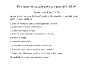 Two vacations a year can cut a person’s risk of heart attack by 50 % A sure way to increase the health quotient of a vacation is to make good plans for your vacation.  1. Find out what your family is looking for in a vacation. 2. Establish how far you want to travel. 3. Narrow down your choices. 4. Find out about hotels and resort choices in the area. 5. Plan your budget 6. Make the reservations. 7. Remember to book golf tee times, activities, etc.  8. It may be a good idea to purchase travel insurance 9. Make a list of items that you have to purchase before you go. 10. A check list can give you a peace of  mind  