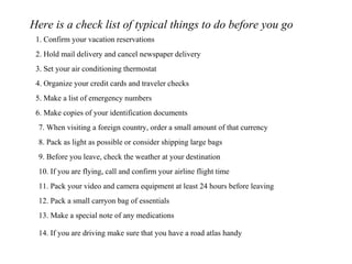Here is a check list of typical things to do before you go 1. Confirm your vacation reservations 2. Hold mail delivery and cancel newspaper delivery 3. Set your air conditioning thermostat 4. Organize your credit cards and traveler checks 5. Make a list of emergency numbers 6. Make copies of your identification documents 7. When visiting a foreign country, order a small amount of that currency 8. Pack as light as possible or consider shipping large bags 9. Before you leave, check the weather at your destination 10. If you are flying, call and confirm your airline flight time 11. Pack your video and camera equipment at least 24 hours before leaving 12. Pack a small carryon bag of essentials 13. Make a special note of any medications 14. If you are driving make sure that you have a road atlas handy 