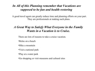 A Great Way to Satisfy What Everyone in the Family Wants in a Vacation is to Cruise. There are lots of reasons to take a cruise vacation. Relax on a beach Hike a mountain Visit a national park Play at a water park Go shopping or visit museums and cultural sites In All of this Planning remember that Vacations are supposed to be fun and health restoring   A good travel agent can greatly reduce time and planning efforts on your part. They are professionals at making such plans.  