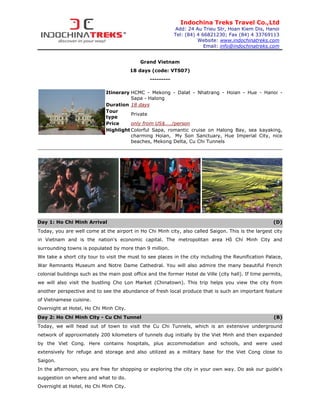 Indochina Treks Travel Co.,Ltd
                                                             Add: 24 Au Trieu Str, Hoan Kiem Dis, Hanoi
                                                             Tel: (84) 4 66821230; Fax (84) 4 33769113
                                                                       Website: www.indochinatreks.com
                                                                          Email: info@indochinatreks.com


                                            Grand Vietnam
                                        18 days (code: VTS07)
                                                 ---------

                             Itinerary HCMC - Mekong - Dalat - Nhatrang - Hoian - Hue - Hanoi -
                                       Sapa - Halong
                             Duration 18 days
                             Tour
                                       Private
                             type
                             Price     only from US$..../person
                             Highlight Colorful Sapa, romantic cruise on Halong Bay, sea kayaking,
                                       charming Hoian, My Son Sanctuary, Hue Imperial City, nice
                                       beaches, Mekong Delta, Cu Chi Tunnels




Day 1: Ho Chi Minh Arrival                                                                             (D)
Today, you are well come at the airport in Ho Chi Minh city, also called Saigon. This is the largest city
in Vietnam and is the nation's economic capital. The metropolitan area Hồ Chí Minh City and
surrounding towns is populated by more than 9 million.
We take a short city tour to visit the must to see places in the city including the Reunification Palace,
War Remnants Museum and Notre Dame Cathedral. You will also admire the many beautiful French
colonial buildings such as the main post office and the former Hotel de Ville (city hall). If time permits,
we will also visit the bustling Cho Lon Market (Chinatown). This trip helps you view the city from
another perspective and to see the abundance of fresh local produce that is such an important feature
of Vietnamese cuisine.
Overnight at Hotel, Ho Chi Minh City.
Day 2: Ho Chi Minh City - Cu Chi Tunnel                                                                (B)
Today, we will head out of town to visit the Cu Chi Tunnels, which is an extensive underground
network of approximately 200 kilometers of tunnels dug initially by the Viet Minh and then expanded
by the Viet Cong. Here contains hospitals, plus accommodation and schools, and were used
extensively for refuge and storage and also utilized as a military base for the Viet Cong close to
Saigon.
In the afternoon, you are free for shopping or exploring the city in your own way. Do ask our guide's
suggestion on where and what to do.
Overnight at Hotel, Ho Chi Minh City.
 