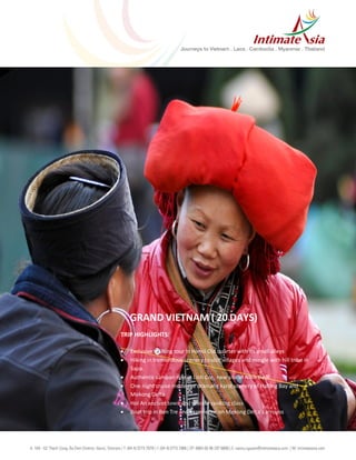 TRIP HIGHLIGHTS:
 Exclusive walking tour in Hanoi Old quarter with its small alleys
 Hiking in tremendous scenery to visit villages and mingle with hill tribe in
Sapa.
 Authentic sampan ride in Linh Coc, new site of Ninh Binh.
 One night cruise inside the dramatic karst scenery of Halong Bay and
Mekong Delta
 Hoi An ancient town and private cooking class
 Boat trip in Ben Tre and experience on Mekong Delta’s arroyos
GRAND VIETNAM ( 20 DAYS)
 