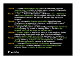 Principle 1 ‐ Leverage publicly‐owned parcels and civic presence to create a
          vibrant and connected district that serves as a catalyst for high quality,
                                                                   y     g q       y
          integrated public and private development.
Principle 2 ‐ Enhance the District’s economic viability as a neighborhood center
          with regional connections, recognizing that meeting the needs of both
          businesses and residents will make the district a good place to do
                                                                g    p
          business.
Principle 3 ‐ Turn perceived barriers into opportunities. Consider layering
          development over supporting infrastructure and taking advantage of
          the natural topography of the area.
                           g     y
Principle 4 ‐ Design for the present and the future by pursuing logical increments
          of change using key parcels as stepping‐stones to a more vibrant,
          walkable, functional, attractive, and life‐filled place.
Principle 5 ‐ Organize parking as an effective resource for the district by linking
          community parking to public and private destinations while also
          providing parking that is convenient for businesses and customers.
Principle 6 ‐ Improve movement within and access to the district for people of all
          ages by facilitating multiple modes of transportation, and preserve
          future transit opportunities provided by the rail corridor.
Principle 7 ‐ Create an identity and unique sense of place that incorporates
          natural spaces into a high quality and sustainable development
          reflecting Edina’s innovative development heritage.


Principles
 