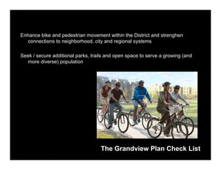 Enhance bike and pedestrian movement within the District and strenghen
  connections to neighborhood, city and regional systems

Seek / secure additional parks, trails and open space to serve a growing (and
  more diverse) population




                                    The Grandview Plan Check List
 