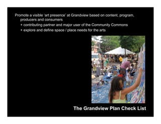 Promote a visible ‘art presence’ at Grandview based on content, program,
   producers and consumers
   + contributing partner and major user of the Community Commons
   + explore and define space / place needs for the arts




                                   The Grandview Plan Check List
 