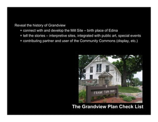 Reveal the history of Grandview
  + connect with and develop the Mill Site – birth place of Edina
  + tell the stories – interpretive sites, integrated with public art, special events
  + contributing partner and user of the Community Commons (display, etc.)




                                      The Grandview Plan Check List
 