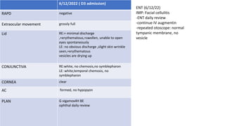 6/12/2022 ( D3 admission)
RAPD negative
Extraocular movement grossly full
Lid RE:+ minimal discharge
,+erythematous,+swollen, unable to open
eyes spontaneously
LE: no obvious discharge ,slight skin wrinkle
seen,+erythematous
vesicles are drying up
CONJUNCTIVA RE:white, no chemosis,no symblepharon
LE: white,temporal chemosis, no
symblepharon
CORNEA clear
AC formed, no hypopyon
PLAN G vigamox4H BE
ophthal daily review
ENT (6/12/22)
IMP: Facial cellulitis
-ENT daily review
-continue IV augmentin
-repeated otoscope: normal
tympanic membrane, no
vesicle
 