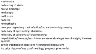 • otherwise
no blurring of vision
no eye discharge
no diplopia
no floaters
no fever
no toothache
no upper respiratory tract infection/ no early morning sneezing
no history of eye swelling( chalazion)
no history of soil contact/jungle trekking
no palpitation/ tremors/heat intolerance/mood swings/ loss of weight/ increase
appetite
denies traditional medications / recretional medications
No prior history of eye pain/ swelling / proptosis prior to this
 