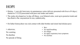 HOPI
• Qistina , 1 year old, born term via spontaneous vertex delivery presented with fever of 4 days (
started on 1/12/22),associated with poor oral intake and rashes.
• The rashes developed on 1st day off illness over bilateral soles, went up to posterior trunk and
face.Rash is flat. assymetrical in size, reddish,itchy.
• On futher history,there was sick contact with elder brother and sister( had chicken pox)
• otherwise,
No vomiting
No diarrhea
No episode of fitting
• No s
• No rapid breathing
• No otalgia
• No upper respiratory tract symptoms
• No otorrhea
 