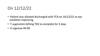 On 12/12/22
• Patient was allowed discharged with TCA on 16/12/22 as eye
condition improving
• T augmentin 625mg TDS to complete for 5 days
• G vigamox 4H RE
 