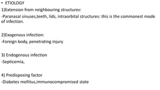 • ETIOLOGY
1)Extension from neighbouring structures:
-Paranasal sinuses,teeth, lids, intraorbital structures: this is the commonest mode
of infection.
2)Exogenous infection:
-Foreign body, penetrating injury
3) Endogenous infection
-Septicemia,
4) Predisposing factor
-Diabetes mellitus,immunocompromised state
 