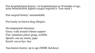 Past hospitalization history: 1st hospitalization at 10 months of age,
acute bronchiolitis( highest oxygen required is Face mask )
Past surgical history: unremarkable
Previously no known drug allergies.
Developmental milestone:
Gross: walk around without support
Fine :immature pincer grasp, scribble
Speech: can say mama, papa
Social: waves bye -bye
Vaccination history: up to age (MMR 2nd dose)
 