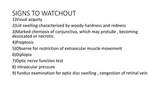 SIGNS TO WATCHOUT
1)Visual acquity
2)Lid swelling characterized by woody hardness and redness
3)Marked chemosis of conjunctiva, which may protude , becoming
dessicated or necrotic.
4)Proptosis
5)Observe for restriction of extraocular muscle movement
6)Diplopia
7)Optic nerve function test
8) intraocular pressure
9) fundus examination for optic disc swelling , congestion of retinal vein
 