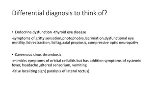 Differential diagnosis to think of?
• Endocrine dysfunction -thyroid eye disease
-symptoms of gritty sensation,photophobia,lacrimation,dysfunctional eye
motility, lid rectraction, lid lag,axial proptosis, compressive optic neuropathy
• Cavernous sinus thrombosis
-mimicks symptoms of orbital cellulitis but has addition symptoms of systemic
fever, headache ,altered sensorium, vomiting
-false localizing sign( paralysis of lateral rectus)
 