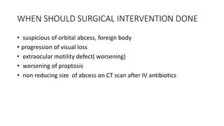 WHEN SHOULD SURGICAL INTERVENTION DONE
• suspicious of orbital abcess, foreign body
• progression of visual loss
• extraocular motility defect( worsening)
• worsening of proptosis
• non reducing size of abcess on CT scan after IV antibiotics
 