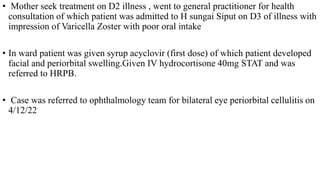 • Mother seek treatment on D2 illness , went to general practitioner for health
consultation of which patient was admitted to H sungai Siput on D3 of illness with
impression of Varicella Zoster with poor oral intake
• In ward patient was given syrup acyclovir (first dose) of which patient developed
facial and periorbital swelling.Given IV hydrocortisone 40mg STAT and was
referred to HRPB.
• Case was referred to ophthalmology team for bilateral eye periorbital cellulitis on
4/12/22
 