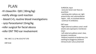 PLAN
-IV cloxacillin QID ( 30mg/kg)
-notify allergy card reaction
- blood C+S, routine blood investigations
- syrp Paracetamol 15mg/kg
-refer surgical for facial abcess
-refer ENT TRO ear involvement
SURGICAL input
-vesicular lesion over face,no
pus/clean
-overlying skin redness ver right
preauricular and submandibular
region , soft, no localized abcess
-continue IV antibiotics
ENT input
-Right external auditory canal: small
vesicle seen,typmpanic membrane
intact
-Left external auditory canal: clear,
tympanic membrane
-bilateral mastoid no tenderness /no
swelling/no bogginess,bilateral
retroauricular sulcus preserved
FBC: WCC 11.1/ Hb 10.4/ PLT 370
CRP:9.64
 
