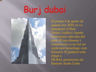 Burj dubai
      El passat 4 de gener de
      aquest any 2010, es va
      inaugurar el Burj
      Dubai, l'edifici i també
      l'estructura més alta del
      món. El seu disseny i
      construcció va ser tot un
      repte tant tecnològic com
      financer. El gratacel està
      situat a
      DUBAI, pertanyent als
      Emirats Àrabs Units.
 