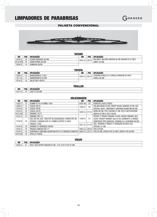 LIMPADORES DE PARABRISAS
                                                PALHETA CONVENCIONAL




                                                                  SUZUKI
   NR      POL   APLICAÇÃO                                                  NR     POL APLICAÇÃO
 1616-G     16   VITARA SIDEKICK 90 EM                                    1643-CJ 20/18 BALENO E BALENO WAGON 95 EM, WAGON R 97 EM E
1619-VFG    19   GRAN VITARA 98 EM                                                      SWIFT 93 EM
 1639-G     14   SAMURAI 90/99

                                                                  TOYOTA
  NR       POL   APLICAÇÃO                                                  NR     POL APLICAÇÃO
1502-P      12   BANDEIRANTE 77/83                                        1643-CJ 20/18 CORONA,COROLLA E COROLLA WAGON 92 EM E
1511-B      11   BANDEIRANTE 83 EM                                                      PASEO 96 EM
1616-G      16   HILUX SW 4 89/04

                                                                 TROLLER
  NR       POL   APLICAÇÃO
1911-G      14   JEEP T4 05 EM


                                                              VOLKSWAGEN
   NR   POL      APLICAÇÃO                                                  NR    POL     APLICAÇÃO
 1502-P 12       KOMBI 67/75 E KOMBI 1200                                 1620-AG 20      POINTER LOGUS TODOS
 1509-P  9       FUSCA 59/75                                              1620-G   20     GOL(BOLINHA) 95/99, PARATI 96/99, SAVEIRO 97/99, GOL
 1510-B 10       FUSCA 76/95                                                              SPECIAL 99/01, SANTANA E SANTANA QUANTUM 98 EM
 1610-G 10       FUSCA 76/78                                              1629-CJ 21/19   BORA 98 EM, POLO SEDAN 01 EM, POLO HATCH/SEDAN
1612-AG 12       VARIANT 74/77                                                            (NOVO) 02 EM E GOLF 93/98
 1612-G 12       VARIANT ATÉ 73                                                           PASSAT E PASSAT VARIANT 93/98, PASSAT VARIANT (B5)
                 GOL ATÉ 94, GOL 1000 ATÉ 96 (QUADRADO), PARATI ATÉ 96,   1630-G   21     93/02, PASSAT VARIANT (B5) 01/02 (SOMENTE C/ BRAÇO
1516-B     16    VOYAGE E SAVEIRO ATÉ 97, KOMBI CLIPPER 75 EM E                           DIANTEIRO TIPO GANCHO), CARAVELLE E EUROVAN 98 EM
                 PASSAT 77/89                                             1641-CJ 21/19   GOL, SAVEIRO E PARATI 3ª GERAÇÃO 99 EM E GOL
 1518-B    18    VARIANT II E BRASÍLIA TODAS                                              SPECIAL 01 EM
 1616-G    16    PASSAT GANCHO ATÉ 77                                     1643-CJ 20/18   POLO 97/00
 1618-G    18    SANTANA E SANTANA QUANTUM ATÉ 97 E BRASÍLIA GANCHO       1660-CJ 23/15   FOX 03 EM, CROSS FOX 04 EM E SPACE FOX 06 EM
1618-AG    18    APOLLO TODOS

                                                                      VOLVO
  NR       POL   APLICAÇÃO
1630-G      21   850 E 850 SPORT WAGON 91/96 , C70, S70 E V70 97 EM




                                                                       -15-
 