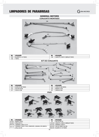 LIMPADORES DE PARABRISAS
                                                GENERAL MOTORS
                                                CONJUNTO MONTADO
                                                           186




                                                            163




                                                            166




 NR.      APLICAÇÃO                                                     NR.     APLICAÇÃO
 163      BLAZER E S-10 TODOS                                           166     CHEVETTE, CHEVY E MARAJÓ TODOS
 186      TRAFIC
                                                    KIT DO CONJUNTO
                                                                                               515

                                                520



                                                                                                       517


                                                                                        519
                                521

                                                                                       516


 NR.      APLICAÇÃO                                                     NR.     APLICAÇÃO
 515      ASTRA 03 EM TODOS                                             519     CORSA 03 EM (NOVO)
 516      VECTRA 96 EM                                                  520     MERIVA 03 EM
 517      CELTA 01 EM                                                   521     ZAFIRA 00 EM
                                                                PIVO

                                             303D
                                                                              302D
                                                                                                135E
                         306D
                                      306E               303E                    302E
                                                                                                         135D


                                      66BE


                         64E                              66AE                   66E                         86
                                64D             66BD                                     66D
                                                                    66AD

  NR.   APLICAÇÃO                                                    NR.        APLICAÇÃO
 64-D/E MONZA TODOS                                                  86         PICK-UP ATÉ 85
 66-D/E OPALA ATÉ 72                                               135-D/E      CHEVETTE, CHEVY E MARAJÓ TODOS
66A-D/E CARAVAN E OPALA 73/74                                      302-D/E      IPANEMA E KADETT
66B-D/E CARAVAN E OPALA 75/88, COMODORO, CARAVAN, DIPLOMATA E      303-D/E      PICK-UP SÉRIE D 86 EM
        OPALA 89 EM                                                306-D/E      BLAZER E S-10 TODOS
                                                                 -34-
 