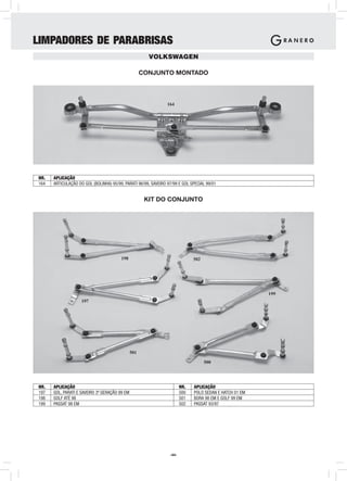 LIMPADORES DE PARABRISAS
                                                       VOLKSWAGEN

                                                     CONJUNTO MONTADO



                                                                164




NR.   APLICAÇÃO
164   ARTICULAÇÃO DO GOL (BOLINHA) 95/99, PARATI 96/99, SAVEIRO 97/99 E GOL SPECIAL 99/01


                                                      KIT DO CONJUNTO




                                        198                                   502




                                                                                                         199
                    197




                                               501

                                                                                    500




NR.   APLICAÇÃO                                                         NR.   APLICAÇÃO
197   GOL, PARATI E SAVEIRO 3ª GERAÇÃO 99 EM                            500   POLO SEDAN E HATCH 01 EM
198   GOLF ATÉ 98                                                       501   BORA 98 EM E GOLF 99 EM
199   PASSAT 98 EM                                                      502   PASSAT 93/97




                                                                 -44-
 
