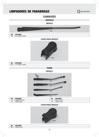 LIMPADORES DE PARABRISAS
                             CAMINHÕES
                               AGRALE
                                BRAÇO



                                    748

NR.     APLICAÇÃO
748     TX-1100D/TX-1600D

                            CAPA PARA BRAÇO




                                         799-1


 NR.    APLICAÇÃO
799-1   TX-1100D/TX-1600D

                                 FORD
                                BRAÇO




                                    784


                                    715



                                    774


                                    713
NR.     APLICAÇÃO                        NR.     APLICAÇÃO
713     CAMINHÃO ATÉ 92                  774     SÉRIE F 92 EM
715     CARGO 85/92                      784     CARGO 92 EM

                            CAPA PARA BRAÇO




                                           799-5


 NR.    APLICAÇÃO
799-5   CARGO 92 EM
                                  -52-
 