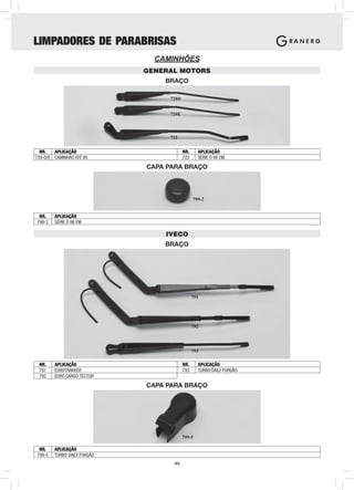 LIMPADORES DE PARABRISAS
                               CAMINHÕES
                             GENERAL MOTORS
                                 BRAÇO

                                  720D


                                  720E



                                  722

  NR.   APLICAÇÃO                         NR.     APLICAÇÃO
720-D/E CAMINHÃO ATÉ 85                   722     SÉRIE D 86 EM

                             CAPA PARA BRAÇO



                                                799-2


 NR.    APLICAÇÃO
799-2   SÉRIE D 86 EM

                                 IVECO
                                 BRAÇO




                                                791




                                                792




                                                793

 NR.    APLICAÇÃO                         NR.     APLICAÇÃO
 791    EUROTRAKKER                       793     TURBO DAILY FURGÃO
 792    EURO CARGO TECTOR

                             CAPA PARA BRAÇO




                                          799-5

 NR.    APLICAÇÃO
799-5   TURBO DAILY FURGÃO
                                   -53-
 