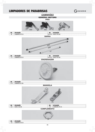 LIMPADORES DE PARABRISAS
                                      CAMINHÕES
                                GENERAL MOTORS
                                     PIVO




                         303D           303E                                   86

NR.    APLICAÇÃO                                  NR.   APLICAÇÃO
86     CAMINHÃO ATÉ 85                          303-D/E SÉRIE D 86 EM
                                        BARRA




                                               204D
                                                204E

                                                     113


NR.    APLICAÇÃO                                  NR.   APLICAÇÃO
113    CAMINHÃO ATÉ 85                          204-D/E SÉRIE D 86 EM
                                      ENGRENAGEM




                                10A

NR.    APLICAÇÃO
10-A   CAMINHÃO 85 EM
                                       MANIVELA




                                259                        272

NR.    APLICAÇÃO                                  NR.        APLICAÇÃO
259    SÉRIE D 86 EM                              272        CAMINHÃO ATÉ 85
                                  COMPLEMENTO




                                               126
NR.    APLICAÇÃO
126    CAMINHÃO ATÉ 85
                                           -58-
 