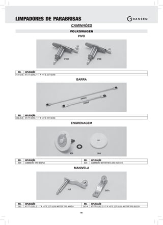 LIMPADORES DE PARABRISAS
                                                            CAMINHÕES
                                                         VOLKSWAGEN
                                                                  PIVO




                                                  170D                                  170E




  NR.   APLICAÇÃO
170-D/E 6T/7T 82/92, 11T A 16T E 22T 92/00

                                                                 BARRA




                                                                    200EG

                                                                          200DP




  NR.   APLICAÇÃO
200-D/E 6T/7T 82/92, 11T A 16T E 22T 92/00

                                                            ENGRENAGEM




                                                         820                            804


 NR.     APLICAÇÃO                                                        NR.     APLICAÇÃO
 804     CAMINHÃO TIPO WAPSA                                              820     CAMINHÃO MOTOR NR.9.390.453-019

                                                                MANIVELA




                                                      263                                       263A




 NR.     APLICAÇÃO                                                     NR.        APLICAÇÃO
 263     6T/7T 82/92 E 11T A 16T E 22T 92/00 MOTOR TIPO WAPSA         263-A       6T/7T 82/92 E 11T A 16T E 22T 92/00 MOTOR TIPO BOSCH

                                                                   -66-
 