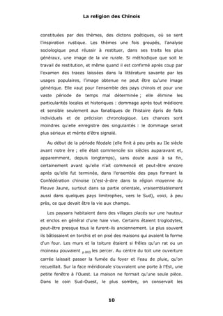 La religion des Chinois

constituées par des thèmes, des dictons poétiques, où se sent
l'inspiration rustique. Les thèmes une fois groupés, l'analyse
sociologique peut réussir à restituer, dans ses traits les plus
généraux, une image de la vie rurale. Si méthodique que soit le
travail de restitution, et même quand il est confirmé après coup par
l'examen des traces laissées dans la littérature savante par les
usages populaires, l'image obtenue ne peut être qu'une image
générique. Elle vaut pour l'ensemble des pays chinois et pour une
vaste

période

de

temps

mal

déterminée ;

elle

élimine

les

particularités locales et historiques : dommage après tout médiocre
et sensible seulement aux fanatiques de l'histoire épris de faits
individuels

et

de

précision

chronologique.

Les

chances

sont

moindres qu'elle enregistre des singularités : le dommage serait
plus sérieux et mérite d'être signalé.
Au début de la période féodale (elle finit à peu près au IIe siècle
avant notre ère ; elle était commencée six siècles auparavant et,
apparemment, depuis longtemps), sans doute aussi à sa fin,
certainement avant qu'elle n'ait commencé et peut-être encore
après qu'elle fut terminée, dans l'ensemble des pays formant la
Confédération chinoise (c'est-à-dire dans la région moyenne du
Fleuve Jaune, surtout dans sa partie orientale, vraisemblablement
aussi dans quelques pays limitrophes, vers le Sud), voici, à peu
près, ce que devait être la vie aux champs.
Les paysans habitaient dans des villages placés sur une hauteur
et enclos en général d'une haie vive. Certains étaient troglodytes,
peut-être presque tous le furent-ils anciennement. Le plus souvent
ils bâtissaient en torchis et en pisé des maisons qui avaient la forme
d'un four. Les murs et la toiture étaient si frêles qu'un rat ou un
moineau pouvaient

p.003

les percer. Au centre du toit une ouverture

carrée laissait passer la fumée du foyer et l'eau de pluie, qu'on
recueillait. Sur la face méridionale s'ouvraient une porte à l'Est, une
petite fenêtre à l'Ouest. La maison ne formait qu'une seule pièce.
Dans le coin Sud-Ouest, le plus sombre, on conservait les

10

 