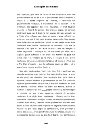 La religion des Chinois

avec à-propos, qu'il avait de l'autorité, une imagination vive, une
grande maîtrise de soi et la foi la plus robuste dans sa mission. Il
croyait à la bonté originelle de

l'homme, à l'efficacité des

gouvernements vertueux, à l'excellence de la tradition ; il ne
prétendait pas apporter des idées nouvelles ; il avait toujours
présente à l'esprit la pensée des anciens sages, et semblait
s'entretenir avec eux. Il disait ne rien pouvoir faire par lui seul : car
la Vertu n'est efficace que dans un prince ; aussi offrait-il ses
services ; pourtant il était sans ambition personnelle. Il ne doutait
point de la valeur de sa doctrine, mais il pensait qu'elle venait d'une
conformité avec l'Ordre providentiel de l'Univers : « Si elle se
propage, c'est que le Ciel l'aura voulu ! » Dans les dangers, il
restait impassible : « Puisque le Ciel m'a confié (le dépôt de la
sagesse qu'eut autrefois le roi Wen), nul homme ne peut rien
contre moi. » À l'instant de la mort, il songea à son œuvre
inachevée, éprouva un moment d'angoisse et chanta : « Voici que
le T'ai Chan s'écroule — que la maîtresse poutre se gâte — et le
sage s'en va comme une fleur fanée. »
Son idée fondamentale était celle d'un Ordre supérieur aux
volontés humaines, mais qui n'en était point indépendant :

#

« Les

anciens (rois) qui désiraient faire resplendir leur Vertu dans le
royaume, d'abord réglaient le gouvernement de leur État ; désirant
régler le gouvernement de leur État, d'abord ils mettaient en ordre
leur famille ; désirant mettre en ordre leur famille, d'abord ils
réglaient la conduite de leur
la

conduite

de

leur

p.095

propre

propre personne ; désirant régler

personne,

d'abord

ils

rendaient

conformes à la règle leurs sentiments ; désirant rendre leurs
sentiments conformes à la règle, d'abord ils rendaient parfaitement
sincères leurs désirs ; désirant rendre parfaitement sincères leurs
désirs, d'abord ils poussaient au plus haut degré leur connaissance.
Pousser au plus haut degré sa connaissance, c'est pénétrer la
nature des choses. Ayant pénétré la nature des choses, ensuite leur
connaissance était poussée au plus haut degré ; leur connaissance

100

 