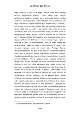 La religion des Chinois

étant poussée au plus haut degré, ensuite leurs désirs étaient
rendus

parfaitement

sincères ;

leurs

désirs

étant

rendus

parfaitement sincères, ensuite leurs sentiments étaient rendus
conformes à la règle ; leurs sentiments étant rendus conformes à la
règle, ensuite leur propre personne était réglée dans sa conduite ;
leur propre personne étant réglée dans sa conduite, ensuite leur
famille était mise en ordre ; leur famille étant mise en ordre,
ensuite leur État avait un gouvernement réglé ; leur État ayant un
gouvernement réglé, ensuite l'Empire jouissait de la (Grande)
Paix 1. Depuis le Fils du Ciel jusqu'aux gens du peuple, d'une même
façon, tout le monde doit avoir comme premier principe : régler sa
conduite. » Dans ce développement, dont la forme même est
caractéristique, s'exprime l'idée d'une circulation à travers tout
domaine,

naturel,

social

ou

moral,

d'un

Principe

d'ordre,

effectivement réalisé dès qu'il en est pris une conscience intégrale.
Cette idée se rattache d'abord aux vieilles croyances chinoises
d'après lesquelles l'Ordre naturel et l'Ordre humain étaient imaginés
comme

solidaires.

On

y

retrouve

aussi

l'antique

conception

religieuse du Pouvoir Souverain. Le prince est chargé d'une mission
civilisatrice dont les effets s'étendent aux choses comme aux
hommes : sa collaboration est nécessaire pour créer l'harmonie du
monde. Sous ce double aspect, la pensée confucéenne, toute
pénétrée d'un esprit de tradition loyaliste et d'une volonté de
conformisme, méritait d'inspirer

p.096

les auteurs d'une religion

d'État et d'une religion impériale d'intentions universalistes. Par un
autre aspect, cette pensée contenait de quoi fournir à la religion
officielle des fidèles dévoués et des défenseurs. L'analyse des
mécanismes rituels incorporée à la tradition que des générations de
maîtres de cérémonie avaient léguée à Confucius, avait mis en
évidence l'idée que l'efficacité d'un acte cérémoniel dépend de la
réalisation parfaite des gestes rituels qui le composent et que la
perfection dans le détail est possible, à la condition seulement que,

1 La Grande Paix s'étend aux choses comme aux hommes.

101

 